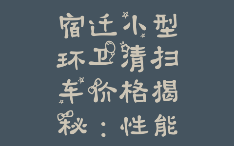 宿迁小型环卫清扫车价格揭秘：性能卓越，经济实惠的最佳选择