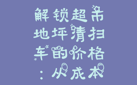 解锁超市地坪清扫车的价格：从成本到质量最佳选择